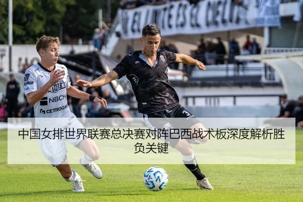 中国女排世界联赛总决赛对阵巴西战术板深度解析胜负关键